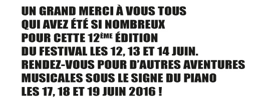 UN GRAND MERCI À VOUS TOUS
QUI AVEZ ÉTÉ SI NOMBREUX
POUR CETTE 12ÈME ÉDITION
DU FESTIVAL LES 12, 13 ET 14 JUIN.
RENDEZ-VOUS POUR D'AUTRES AVENTURES
MUSICALES SOUS LE SIGNE DU PIANO
LES 17, 18 ET 19 JUIN 2016 !